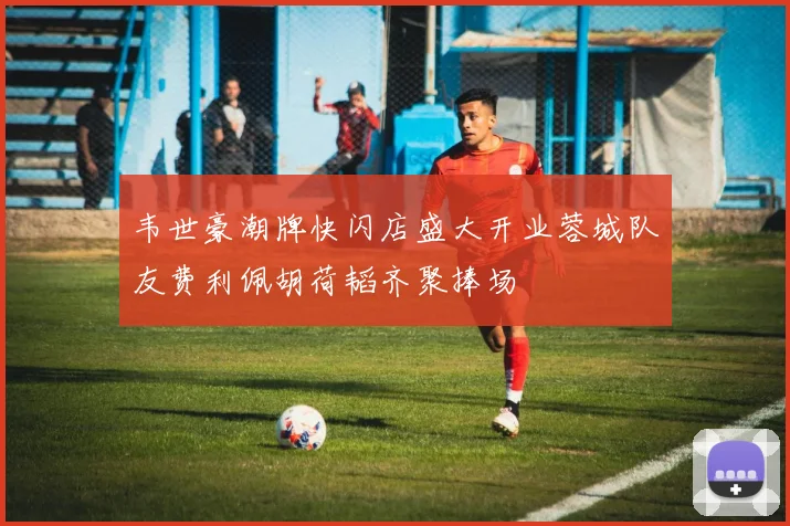 韦世豪潮牌快闪店盛大开业蓉城队友费利佩胡荷韬齐聚捧场