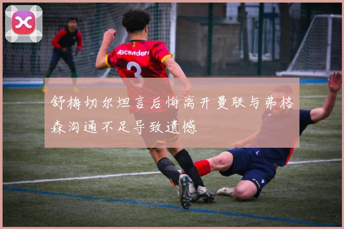 舒梅切尔坦言后悔离开曼联与弗格森沟通不足导致遗憾