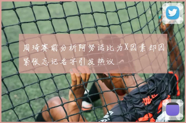 周琦赛前分析阿努诺比为X因素却因紧张忘记名字引发热议