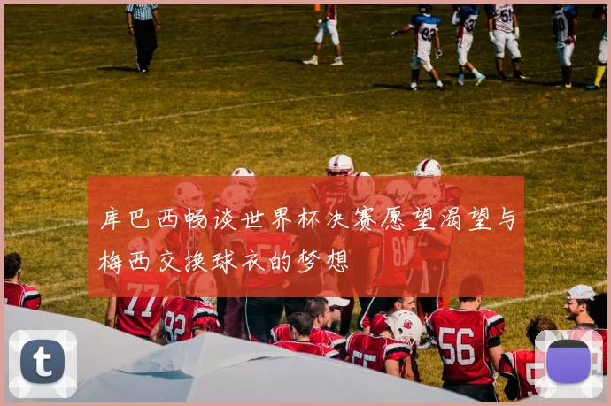 库巴西畅谈世界杯决赛愿望渴望与梅西交换球衣的梦想