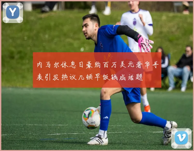 内马尔休息日豪购百万美元奢华手表引发热议几顿早饭钱成话题