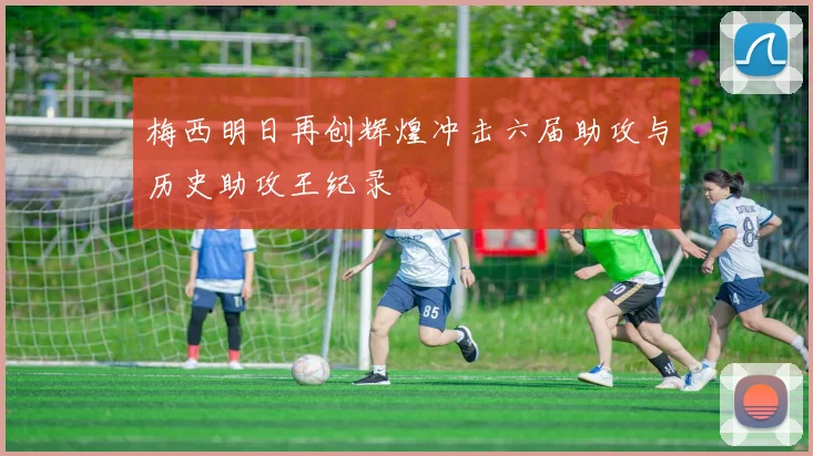 梅西明日再创辉煌冲击六届助攻与历史助攻王纪录