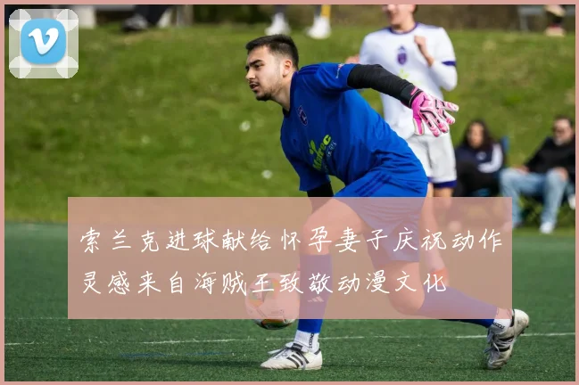 索兰克进球献给怀孕妻子庆祝动作灵感来自海贼王致敬动漫文化