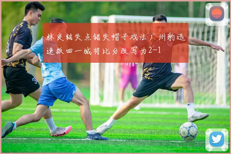 林良铭失点错失帽子戏法广州豹迅速扳回一城将比分改写为2-1