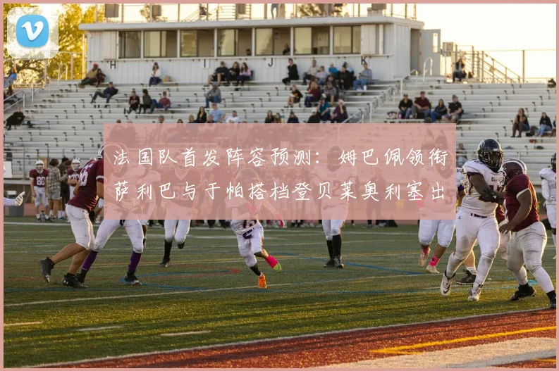 法国队首发阵容预测：姆巴佩领衔萨利巴与于帕搭档登贝莱奥利塞出战