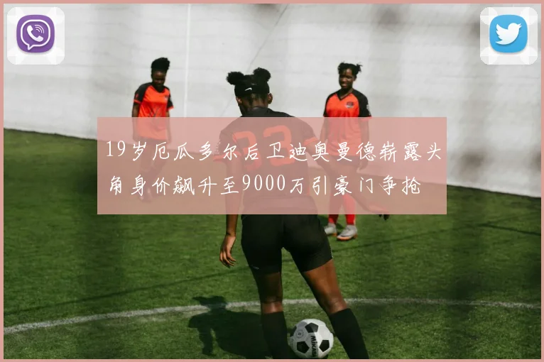 19岁厄瓜多尔后卫迪奥曼德崭露头角身价飙升至9000万引豪门争抢