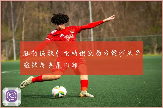 独行侠欲引伦纳德交易方案涉及华盛顿与克莱旧部