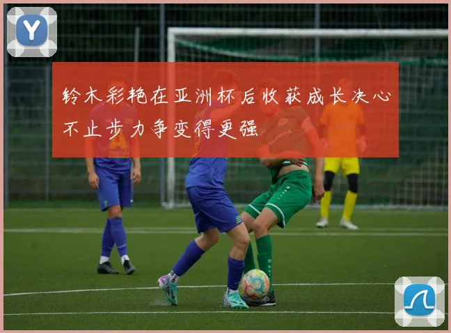 铃木彩艳在亚洲杯后收获成长决心不止步力争变得更强