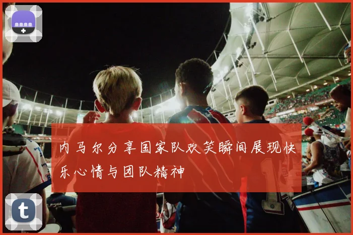 内马尔分享国家队欢笑瞬间展现快乐心情与团队精神