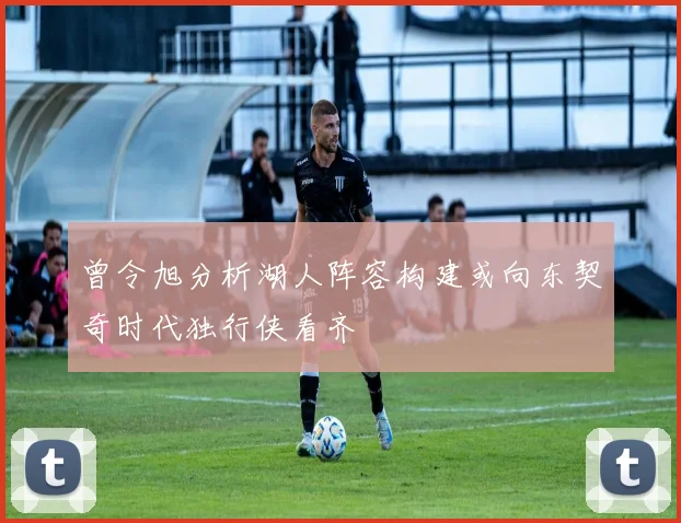 曾令旭分析湖人阵容构建或向东契奇时代独行侠看齐