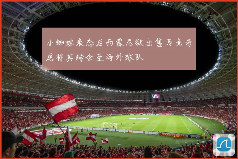小蜘蛛表态后西蒙尼欲出售马竞考虑将其转会至海外球队