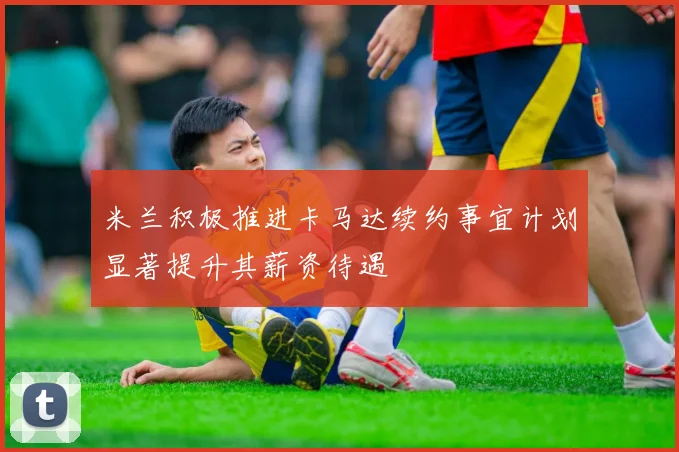 米兰积极推进卡马达续约事宜计划显著提升其薪资待遇
