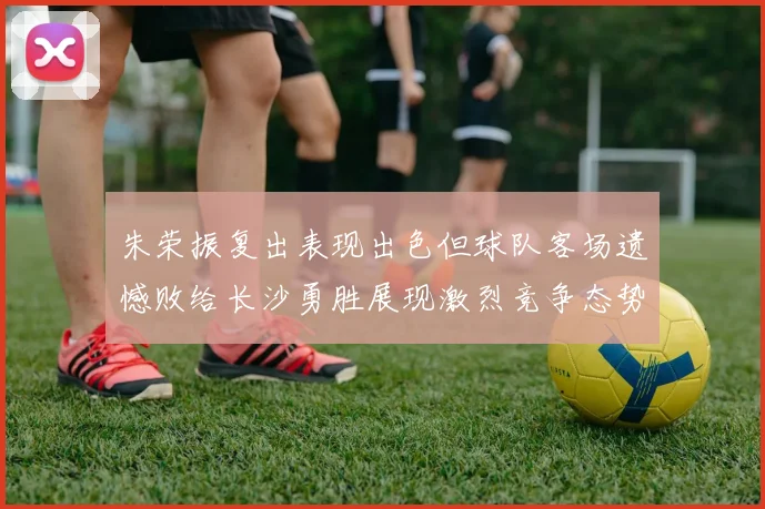 朱荣振复出表现出色但球队客场遗憾败给长沙勇胜展现激烈竞争态势