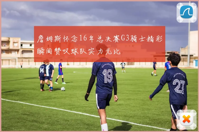 詹姆斯怀念16年总决赛G3骑士精彩瞬间赞叹球队实力无比