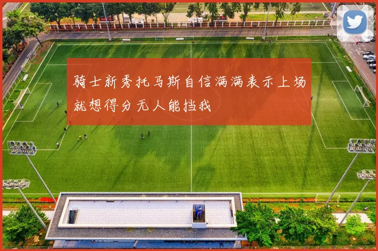 骑士新秀托马斯自信满满表示上场就想得分无人能挡我