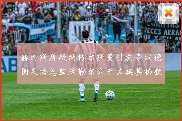 赫内斯质疑纳格尔斯曼引发争议德国足协总监沃勒尔公开力挺其执教表现
