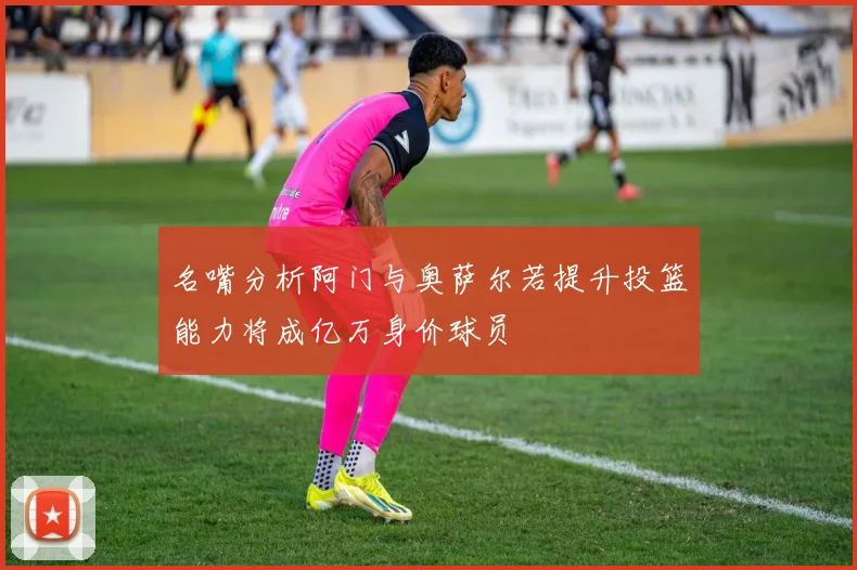名嘴分析阿门与奥萨尔若提升投篮能力将成亿万身价球员