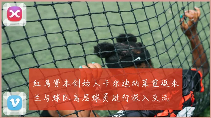 红鸟资本创始人卡尔迪纳莱重返米兰与球队高层球员进行深入交流