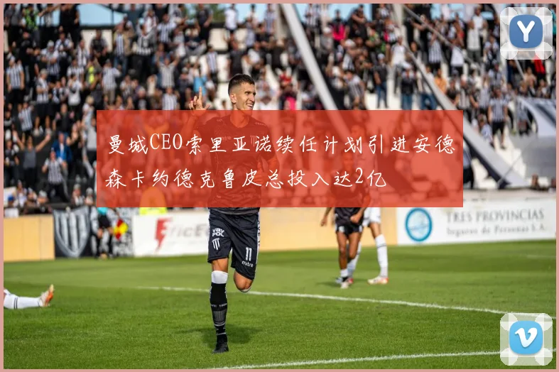 曼城CEO索里亚诺续任计划引进安德森卡约德克鲁皮总投入达2亿