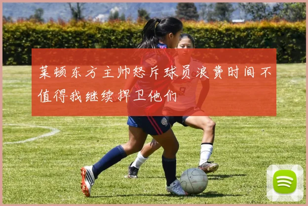 莱顿东方主帅怒斥球员浪费时间不值得我继续捍卫他们