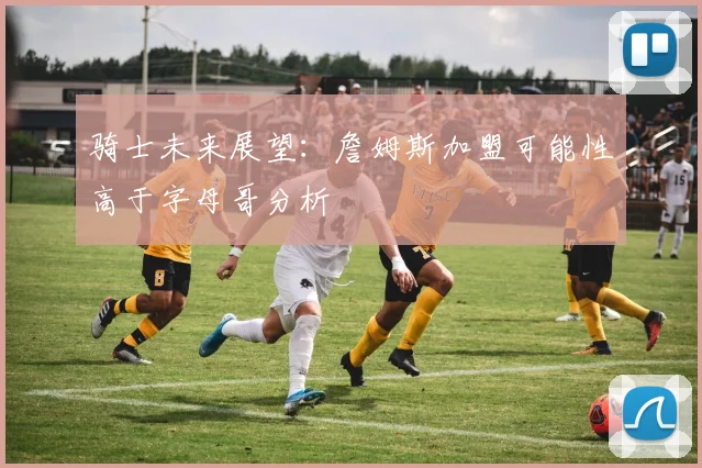 骑士未来展望：詹姆斯加盟可能性高于字母哥分析