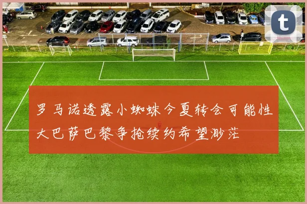 罗马诺透露小蜘蛛今夏转会可能性大巴萨巴黎争抢续约希望渺茫